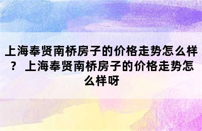 上海奉贤南桥房子的价格走势怎么样？ 上海奉贤南桥房子的价格走势怎么样呀